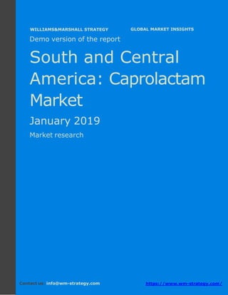 Demo version South and Central America:
Ammonium Sulphate Market.
April 2018
Page 1 of 50 www.wm-strategy.com
j GLOBAL MARKET INSIGHTS
Demo version of the report
South and Central
America: Caprolactam
Market
January 2019
Market research
Contact us: info@wm-strategy.com https://www.wm-strategy.com/
WILLIAMS&MARSHALL STRATEGY
 