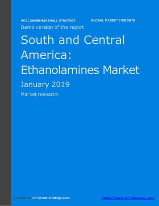 Demo version South and Central America:
Ammonium Sulphate Market.
April 2018
Page 1 of 50 www.wm-strategy.com
j GLOBAL MARKET INSIGHTS
Demo version of the report
South and Central
America:
Ethanolamines Market
January 2019
Market research
Contact us: info@wm-strategy.com https://www.wm-strategy.com/
WILLIAMS&MARSHALL STRATEGY
 