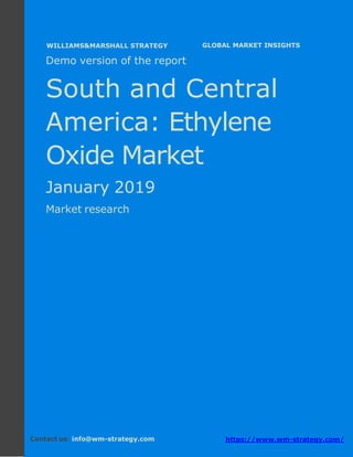 Demo version South and Central America:
Ammonium Sulphate Market.
April 2018
Page 1 of 50 www.wm-strategy.com
j GLOBAL MARKET INSIGHTS
Demo version of the report
South and Central
America: Ethylene
Oxide Market
January 2019
Market research
Contact us: info@wm-strategy.com https://www.wm-strategy.com/
WILLIAMS&MARSHALL STRATEGY
 