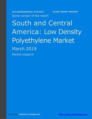 Demo version South and Central America:
Ammonium Sulphate Market.
April 2018
Page 1 of 50 www.wm-strategy.com
j GLOBAL MARKET INSIGHTS
Demo version of the report
South and Central
America: Low Density
Polyethylene Market
March 2019
Market research
Contact us: info@wm-strategy.com http://www.wm-strategy.com
WILLIAMS&MARSHALL STRATEGY
 