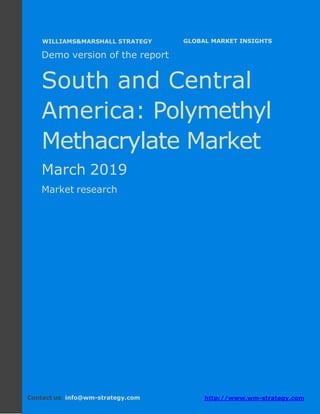 Demo version South and Central America:
Ammonium Sulphate Market.
April 2018
Page 1 of 50 www.wm-strategy.com
j GLOBAL MARKET INSIGHTS
Demo version of the report
South and Central
America: Polymethyl
Methacrylate Market
March 2019
Market research
Contact us: info@wm-strategy.com http://www.wm-strategy.com
WILLIAMS&MARSHALL STRATEGY
 