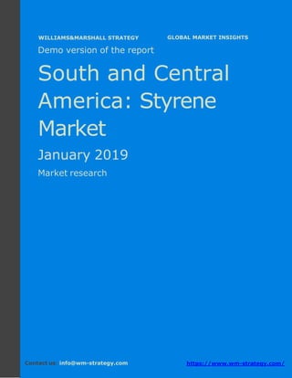 Demo version South and Central America:
Ammonium Sulphate Market.
April 2018
Page 1 of 50 www.wm-strategy.com
j GLOBAL MARKET INSIGHTS
Demo version of the report
South and Central
America: Styrene
Market
January 2019
Market research
Contact us: info@wm-strategy.com https://www.wm-strategy.com/
WILLIAMS&MARSHALL STRATEGY
 
