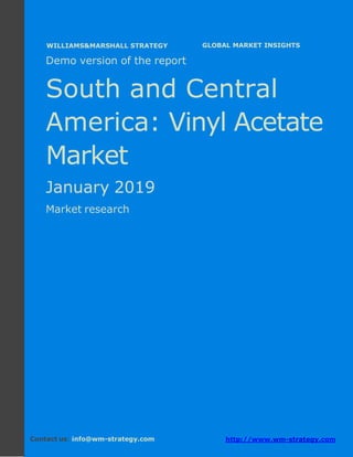 Demo version South and Central America:
Ammonium Sulphate Market.
April 2018
Page 1 of 51 www.wm-strategy.com
j GLOBAL MARKET INSIGHTS
Demo version of the report
South and Central
America: Vinyl Acetate
Market
January 2019
Market research
Contact us: info@wm-strategy.com http://www.wm-strategy.com
WILLIAMS&MARSHALL STRATEGY
 