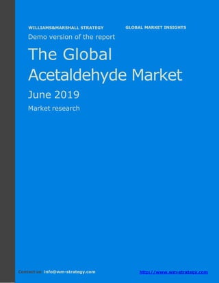 Demo version Africa: Ammonium Sulphate Market.
April 2018
Page 1 of 65 www.wm-strategy.com
j GLOBAL MARKET INSIGHTS
Demo version of the report
The Global
Acetaldehyde Market
June 2019
Market research
Contact us: info@wm-strategy.com http://www.wm-strategy.com
WILLIAMS&MARSHALL STRATEGY
 