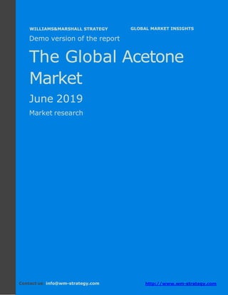 Demo version Africa: Ammonium Sulphate Market.
April 2018
Page 1 of 66 www.wm-strategy.com
j GLOBAL MARKET INSIGHTS
Demo version of the report
The Global Acetone
Market
June 2019
Market research
Contact us: info@wm-strategy.com http://www.wm-strategy.com
WILLIAMS&MARSHALL STRATEGY
 