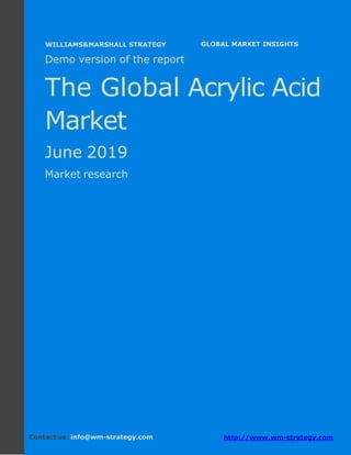 Demo version Africa: Ammonium Sulphate Market.
April 2018
Page 1 of 67 www.wm-strategy.com
j GLOBAL MARKET INSIGHTS
Demo version of the report
The Global Acrylic Acid
Market
June 2019
Market research
Contact us: info@wm-strategy.com http://www.wm-strategy.com
WILLIAMS&MARSHALL STRATEGY
 