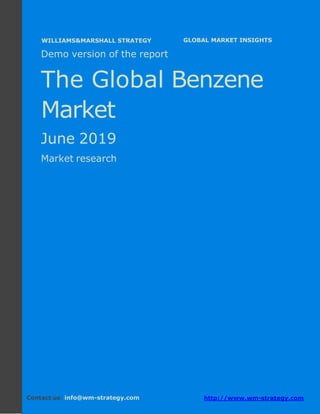 Demo version Africa: Ammonium Sulphate Market.
April 2018
Page 1 of 79 www.wm-strategy.com
j GLOBAL MARKET INSIGHTS
Demo version of the report
The Global Benzene
Market
June 2019
Market research
Contact us: info@wm-strategy.com http://www.wm-strategy.com
WILLIAMS&MARSHALL STRATEGY
 