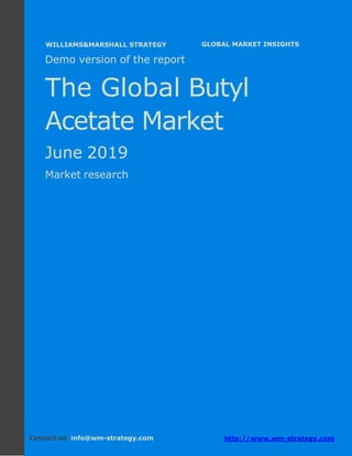 Demo version Africa: Ammonium Sulphate Market.
April 2018
Page 1 of 66 www.wm-strategy.com
j GLOBAL MARKET INSIGHTS
Demo version of the report
The Global Butyl
Acetate Market
June 2019
Market research
Contact us: info@wm-strategy.com http://www.wm-strategy.com
WILLIAMS&MARSHALL STRATEGY
 
