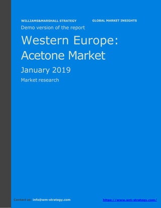 Demo version Western Europe: Ammonium
Sulphate Market.
April 2018
Page 1 of 50 www.wm-strategy.com
j GLOBAL MARKET INSIGHTS
Demo version of the report
Western Europe:
Acetone Market
January 2019
Market research
Contact us: info@wm-strategy.com https://www.wm-strategy.com/
WILLIAMS&MARSHALL STRATEGY
 
