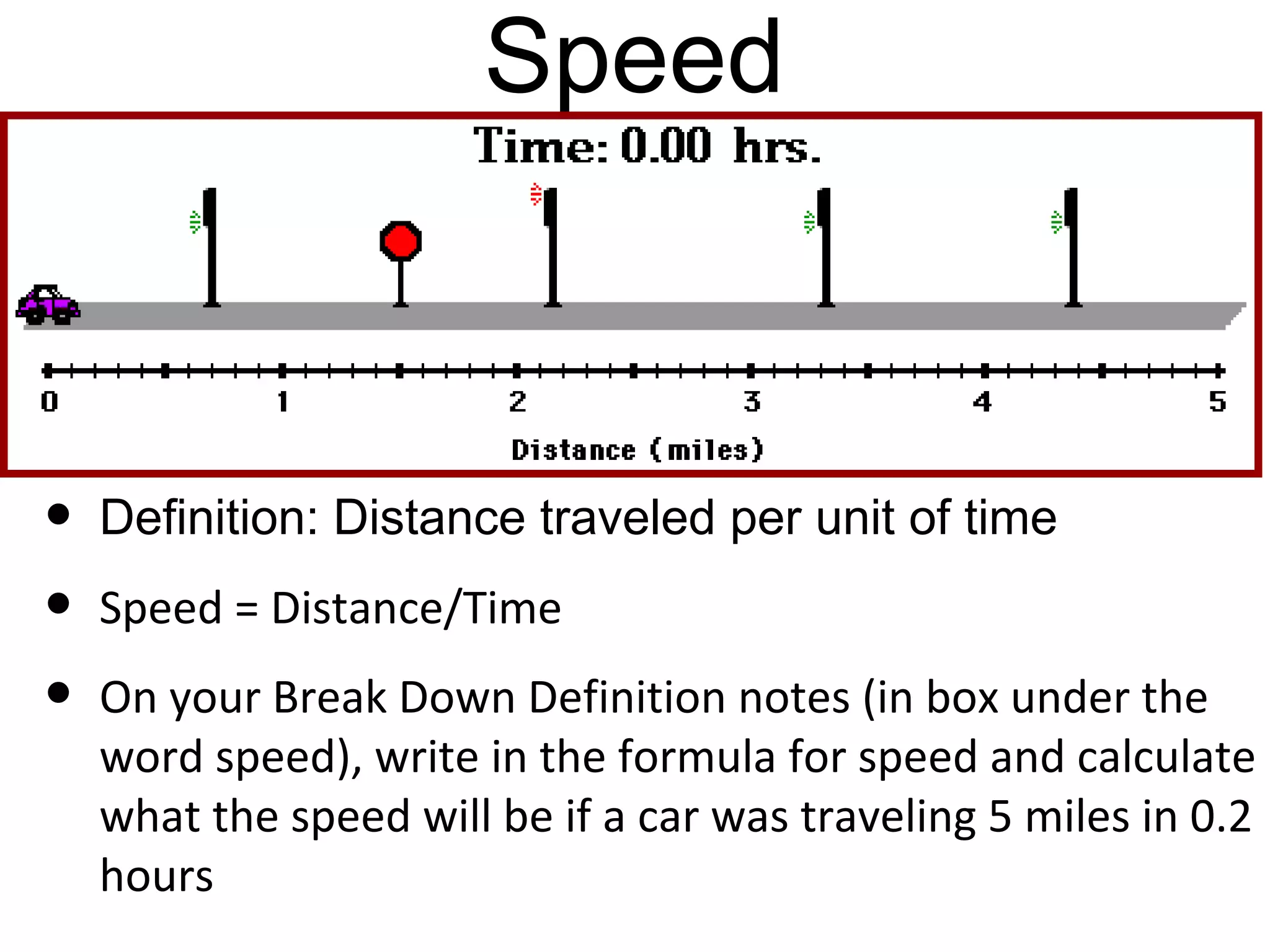 Speed



•   Definition: Distance traveled per unit of time
•   Speed = Distance/Time
•   On your Break Down Definition notes (in box under the
    word speed), write in the formula for speed and calculate
    what the speed will be if a car was traveling 5 miles in 0.2
    hours
 