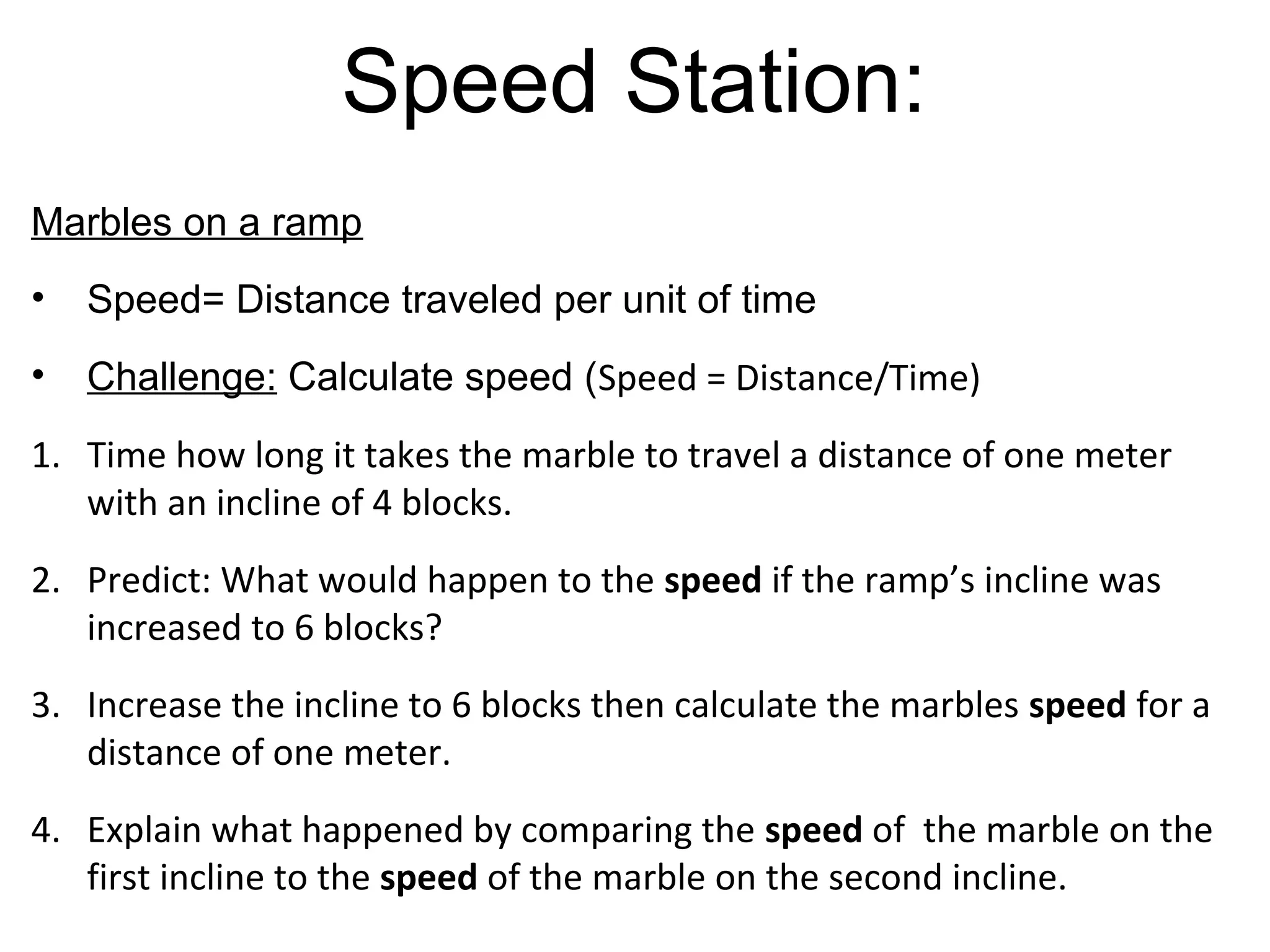 Speed Station:
Marbles on a ramp
• Speed= Distance traveled per unit of time
• Challenge: Calculate speed (Speed =
   Distance/Time)
5. Predict: What would happen to the speed of the
   marble if the incline was decreased by one block?
6. Decrease the incline by one block then calculate the
   speed of the marble for a distance of one meter.
7. Explain what happened by comparing the speed of
   the last marble to the speed of the first two
   marbles.
 