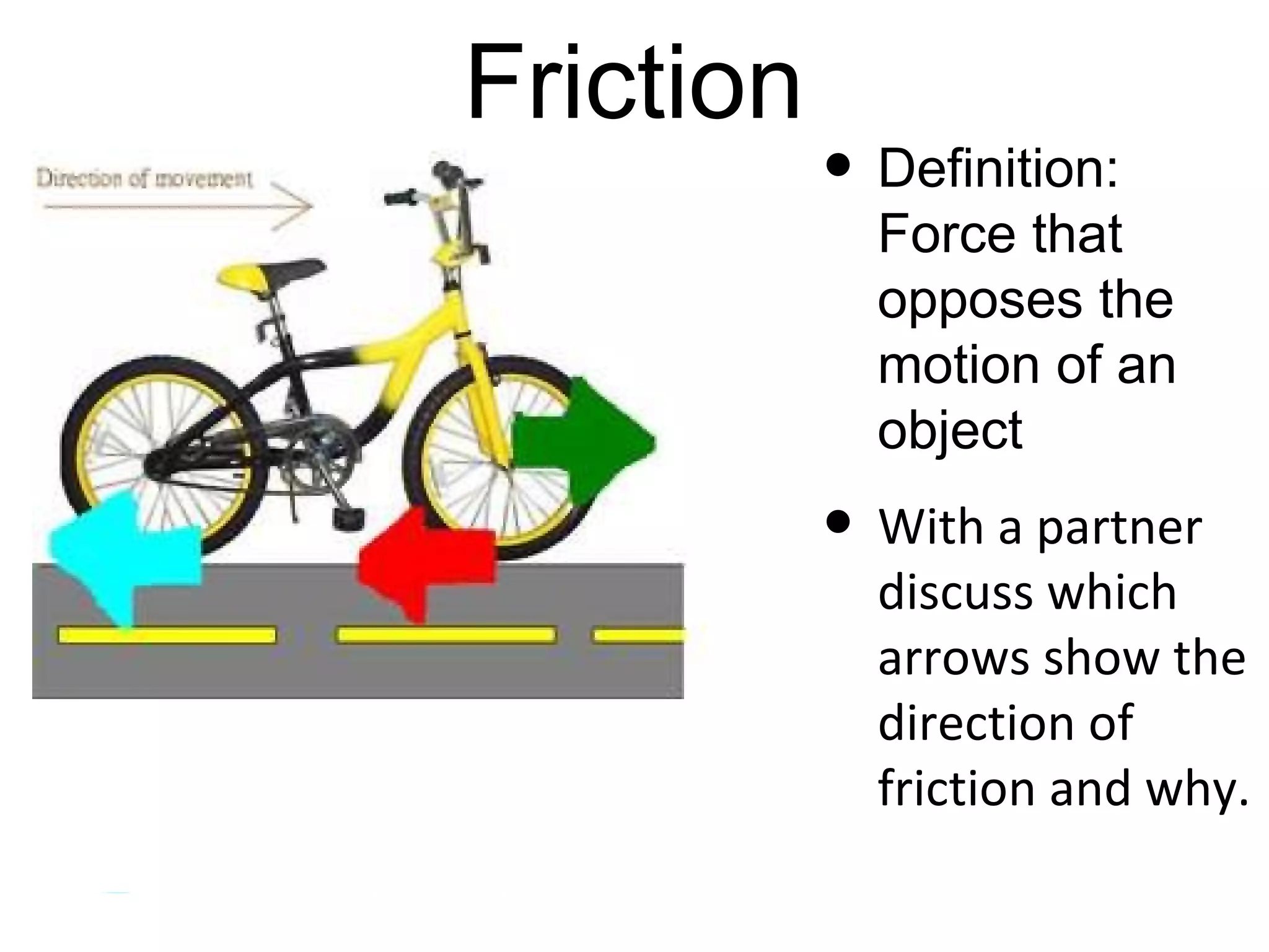 Friction
  The reason object slow down and
           eventually stop
• There are four main types of friction:
 • Sliding friction: sliding a book on a desk
 • Rolling friction: bicycle tires rolling
 • Fluid friction (gases or liquid): gases or water
    resistance
 • Static friction: initial friction when moving an
    object
 