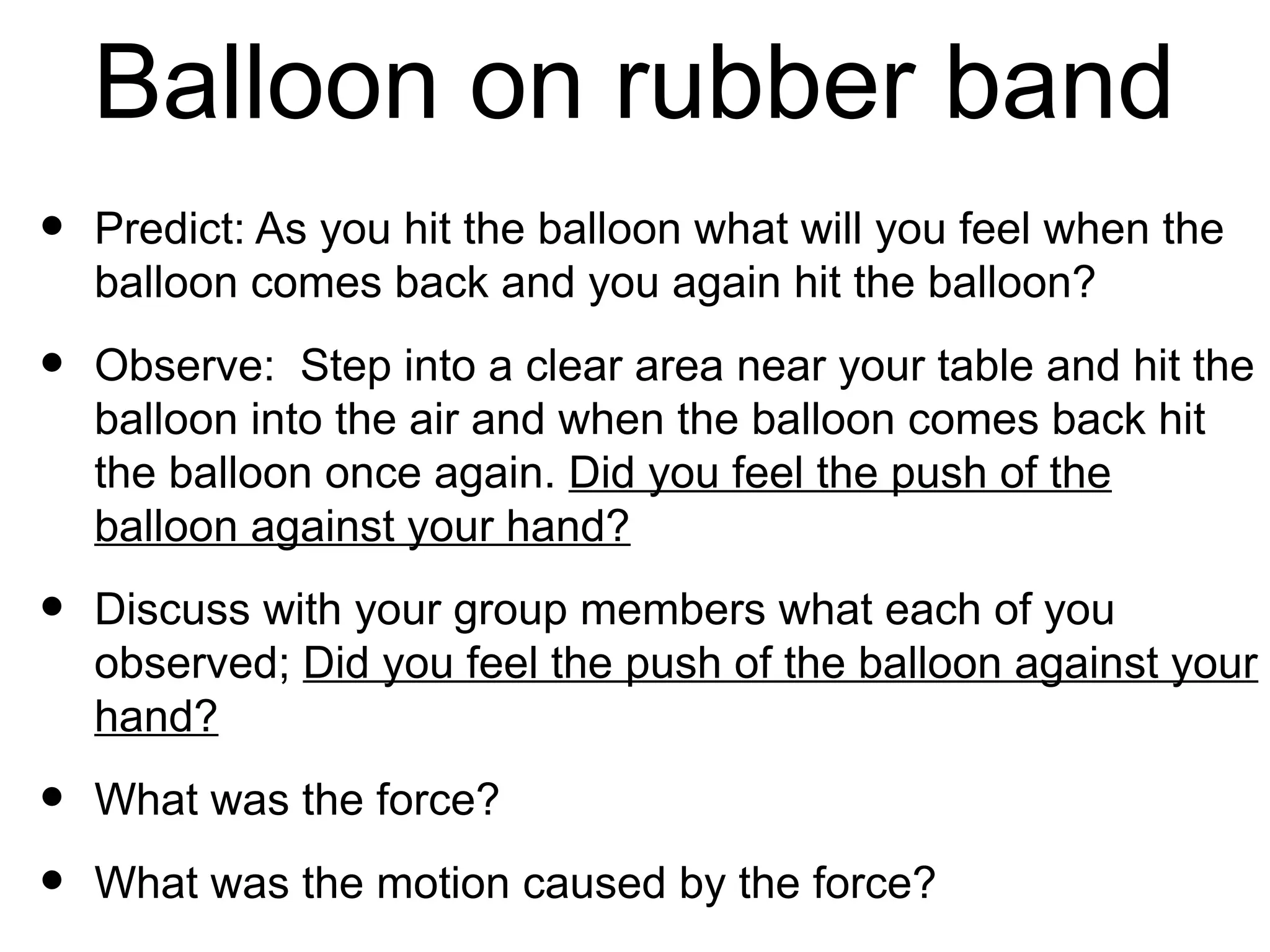 Balloon on rubber band
•   Predict: As you hit the balloon what will you feel when the
    balloon comes back and you again hit the balloon?

•   Observe: Step into a clear area near your table and hit the
    balloon into the air and when the balloon comes back hit
    the balloon once again. Did you feel the push of the
    balloon against your hand?

•   Discuss with your group members what each of you
    observed; Did you feel the push of the balloon against your
    hand?

•   What was the force?

•   What was the motion caused by the force?
 
