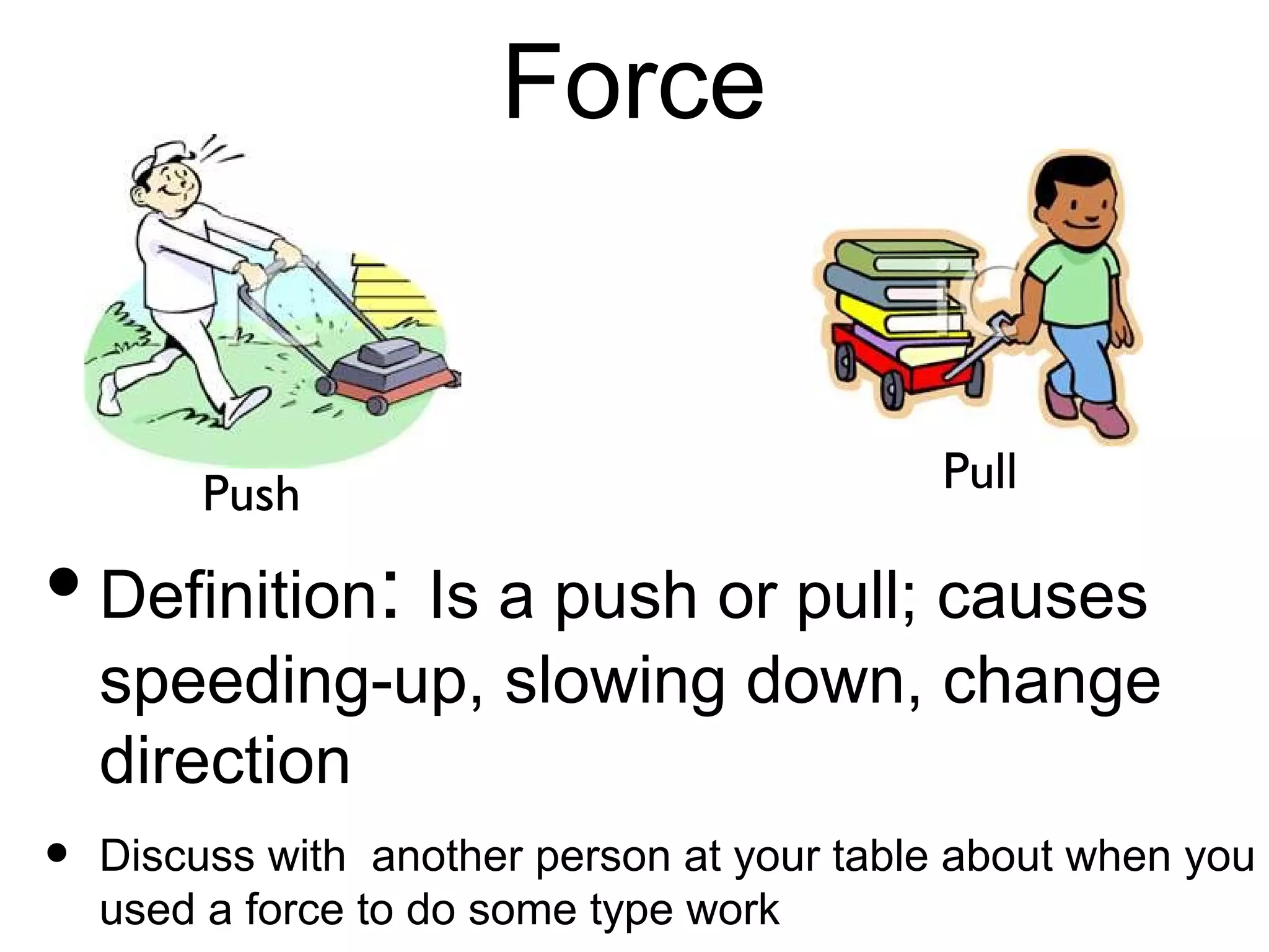 Force


      Push                         Pull
• Definition: Is a push or pull; causes
  speeding-up, slowing down, change
  direction
• Discuss withanother person at your table
  about when you used a force to do some
  type work
 