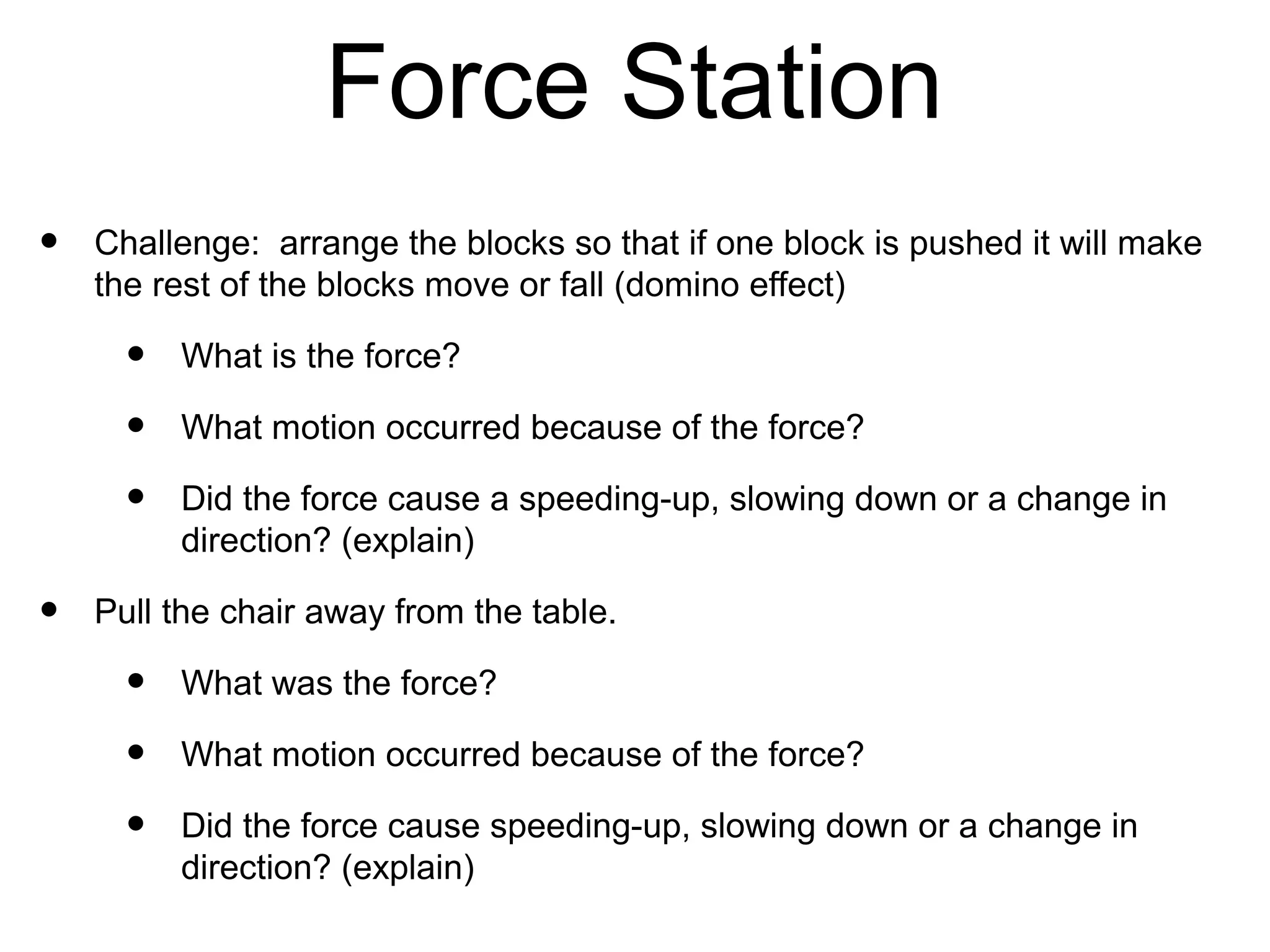 Force Station
•   Challenge: arrange the blocks so that if one block is
    pushed it will make the rest of the blocks move or fall
    (domino effect)
     •   What is the force?
     •   What motion occurred because of the force?
     •   Did the force cause a speeding-up, slowing down or a
         change in direction? (explain)
•   Pull the chair away from the table.
     •   What was the force?
     •   What motion occurred because of the force?
     •   Did the force cause speeding-up, slowing down or a
         change in direction? (explain)
 