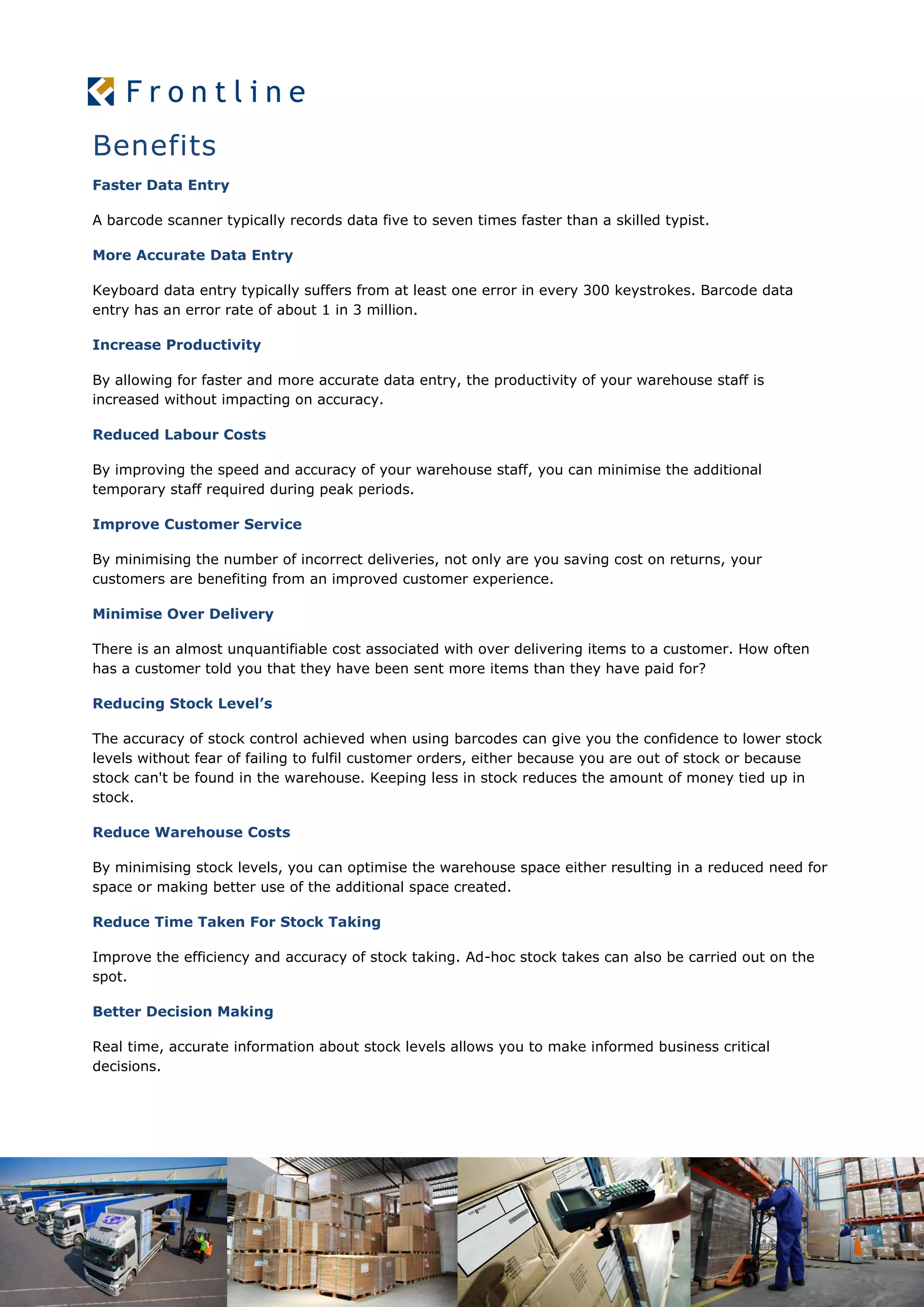 Faster Data Entry
A barcode scanner typically records data five to seven times faster than a skilled typist.
More Accurate Data Entry
Keyboard data entry typically suffers from at least one error in every 300 keystrokes. Barcode data
entry has an error rate of about 1 in 3 million.
Increase Productivity
By allowing for faster and more accurate data entry, the productivity of your warehouse staff is
increased without impacting on accuracy.
Reduced Labour Costs
By improving the speed and accuracy of your warehouse staff, you can minimise the additional
temporary staff required during peak periods.
Improve Customer Service
By minimising the number of incorrect deliveries, not only are you saving cost on returns, your
customers are benefiting from an improved customer experience.
Minimise Over Delivery
There is an almost unquantifiable cost associated with over delivering items to a customer. How often
has a customer told you that they have been sent more items than they have paid for?
Reducing Stock Level’s
The accuracy of stock control achieved when using barcodes can give you the confidence to lower stock
levels without fear of failing to fulfil customer orders, either because you are out of stock or because
stock can't be found in the warehouse. Keeping less in stock reduces the amount of money tied up in
stock.
Reduce Warehouse Costs
By minimising stock levels, you can optimise the warehouse space either resulting in a reduced need for
space or making better use of the additional space created.
Reduce Time Taken For Stock Taking
Improve the efficiency and accuracy of stock taking. Ad-hoc stock takes can also be carried out on the
spot.
Better Decision Making
Real time, accurate information about stock levels allows you to make informed business critical
decisions.
Benefits
 