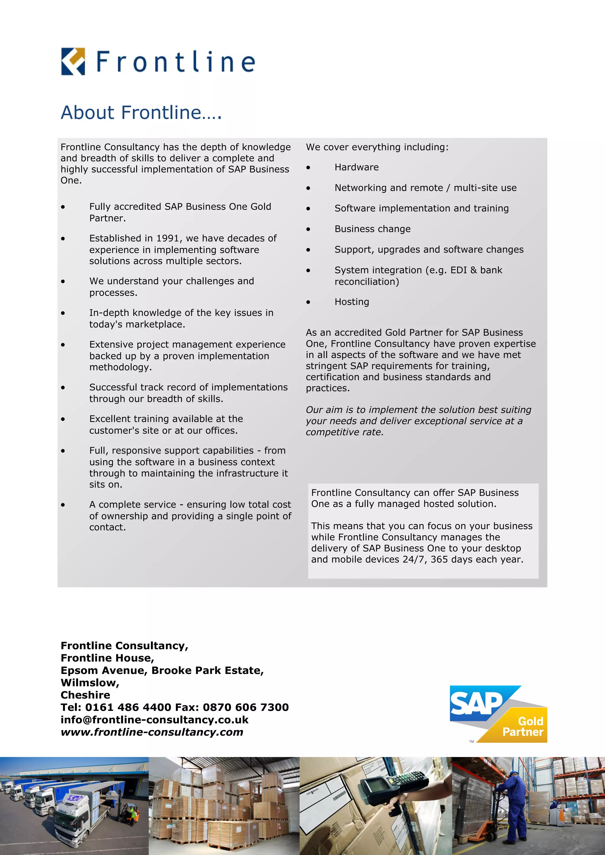 About Frontline….
Frontline Consultancy,
Frontline House,
Epsom Avenue, Brooke Park Estate,
Wilmslow,
Cheshire
Tel: 0161 486 4400 Fax: 0870 606 7300
info@frontline-consultancy.co.uk
www.frontline-consultancy.com
Frontline Consultancy has the depth of knowledge
and breadth of skills to deliver a complete and
highly successful implementation of SAP Business
One.
 Fully accredited SAP Business One Gold
Partner.
 Established in 1991, we have decades of
experience in implementing software
solutions across multiple sectors.
 We understand your challenges and
processes.
 In-depth knowledge of the key issues in
today's marketplace.
 Extensive project management experience
backed up by a proven implementation
methodology.
 Successful track record of implementations
through our breadth of skills.
 Excellent training available at the
customer's site or at our offices.
 Full, responsive support capabilities - from
using the software in a business context
through to maintaining the infrastructure it
sits on.
 A complete service - ensuring low total cost
of ownership and providing a single point of
contact.
We cover everything including:
 Hardware
 Networking and remote / multi-site use
 Software implementation and training
 Business change
 Support, upgrades and software changes
 System integration (e.g. EDI & bank
reconciliation)
 Hosting
As an accredited Gold Partner for SAP Business
One, Frontline Consultancy have proven expertise
in all aspects of the software and we have met
stringent SAP requirements for training,
certification and business standards and
practices.
Our aim is to implement the solution best suiting
your needs and deliver exceptional service at a
competitive rate.
Frontline Consultancy can offer SAP Business
One as a fully managed hosted solution.
This means that you can focus on your business
while Frontline Consultancy manages the
delivery of SAP Business One to your desktop
and mobile devices 24/7, 365 days each year.
 