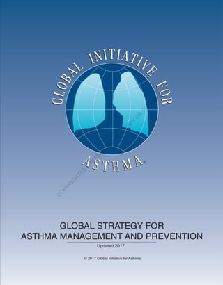 GINAReport2014
The Global Initiative for Asthma is supported by unrestricted educational grants from:
Visit the GINA website at www.ginaasthma.org
© 2014 Global Initiative for Asthma
Almirall
Boehringer Ingelheim
Boston Scientific
CIPLA
Chiesi
Clement Clarke
GlaxoSmithKline
Merck Sharp & Dohme
Novartis
Takeda GLOBAL STRATEGY FOR
ASTHMA MANAGEMENT AND PREVENTION
Updated 2017
© 2017 Global Initiative for Asthma
GINAReport2016
Visit the GINA website at www.ginaasthma.org
© 2016 Global Initiative for Asthma
C
O
PYR
IG
H
TED
M
ATER
IAL-D
O
N
O
T
C
O
PY
O
R
D
ISTR
IBU
TE
 