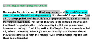 3. The Yangtze River- (length-6300 Km)
The Yangtze River is the world’s third-longest river and the world’s longest
river that runs fully within a single country. It is also Asia’s longest river. One-
third of the population of the world’s most populous country, China, lives in
the Yangtze River basin. The Tuotuo tributary in the Tanggula Mountains is
traditionally regarded as the river’s source by the Chinese government.
However, according to fresh information, the Yangtze River’s source is on Jari
Hill, where the Dam Qu tributary’s headwaters originate. These and other
tributaries combine to form the Yangtze River, which empties into the East
China Sea in Shanghai
 