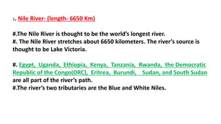 1. Nile River- (length- 6650 Km)
#.The Nile River is thought to be the world’s longest river.
#. The Nile River stretches about 6650 kilometers. The river’s source is
thought to be Lake Victoria.
#. Egypt, Uganda, Ethiopia, Kenya, Tanzania, Rwanda, the Democratic
Republic of the Congo(DRC), Eritrea, Burundi, Sudan, and South Sudan
are all part of the river’s path.
#.The river’s two tributaries are the Blue and White Niles.
 