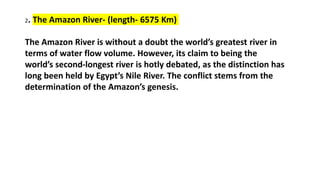 2. The Amazon River- (length- 6575 Km)
The Amazon River is without a doubt the world’s greatest river in
terms of water flow volume. However, its claim to being the
world’s second-longest river is hotly debated, as the distinction has
long been held by Egypt’s Nile River. The conflict stems from the
determination of the Amazon’s genesis.
 