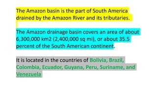 The Amazon basin is the part of South America
drained by the Amazon River and its tributaries.
The Amazon drainage basin covers an area of about
6,300,000 km2 (2,400,000 sq mi), or about 35.5
percent of the South American continent.
It is located in the countries of Bolivia, Brazil,
Colombia, Ecuador, Guyana, Peru, Suriname, and
Venezuela
 