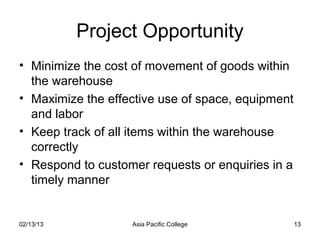 Project Opportunity
• Minimize the cost of movement of goods within
  the warehouse
• Maximize the effective use of space, equipment
  and labor
• Keep track of all items within the warehouse
  correctly
• Respond to customer requests or enquiries in a
  timely manner


02/13/13           Asia Pacific College            13
 