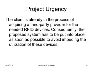Project Urgency
The client is already in the process of
 acquiring a third-party provider for the
 needed RFID devices. Consequently, the
 proposed system has to be put into place
 as soon as possible to avoid impeding the
 utilization of these devices.



02/13/13         Asia Pacific College    14
 