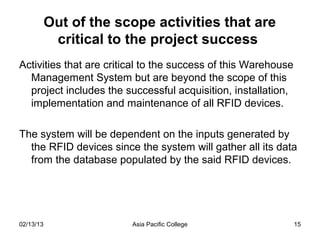 Out of the scope activities that are
            critical to the project success
Activities that are critical to the success of this Warehouse
  Management System but are beyond the scope of this
  project includes the successful acquisition, installation,
  implementation and maintenance of all RFID devices.

The system will be dependent on the inputs generated by
  the RFID devices since the system will gather all its data
  from the database populated by the said RFID devices.




02/13/13                 Asia Pacific College                   15
 