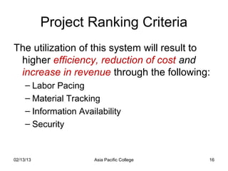 Project Ranking Criteria
The utilization of this system will result to
 higher efficiency, reduction of cost and
 increase in revenue through the following:
     – Labor Pacing
     – Material Tracking
     – Information Availability
     – Security


02/13/13               Asia Pacific College   16
 