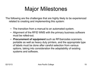 Major Milestones
The following are the challenges that are highly likely to be experienced
  related to creating and implementing this system:

     – The transition from a manual to an automated system.
     – Alignment of the RFID WMS with the primary business software
       must be rolled-out.
     – Procurement of equipment such as RF/barcodes scanners,
       portable as well as heavy duty printers, and the appropriate type
       of labels must be done after careful selection from various
       options, taking into consideration the adaptability of existing
       systems and software.



02/13/13                     Asia Pacific College                      19
 