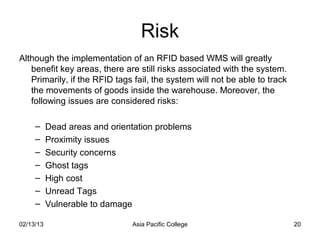 Risk
Although the implementation of an RFID based WMS will greatly
   benefit key areas, there are still risks associated with the system.
   Primarily, if the RFID tags fail, the system will not be able to track
   the movements of goods inside the warehouse. Moreover, the
   following issues are considered risks:

     –     Dead areas and orientation problems
     –     Proximity issues
     –     Security concerns
     –     Ghost tags
     –     High cost
     –     Unread Tags
     –     Vulnerable to damage

02/13/13                       Asia Pacific College                         20
 