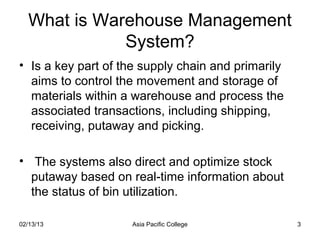What is Warehouse Management
              System?
• Is a key part of the supply chain and primarily
  aims to control the movement and storage of
  materials within a warehouse and process the
  associated transactions, including shipping,
  receiving, putaway and picking.

• The systems also direct and optimize stock
  putaway based on real-time information about
  the status of bin utilization.

02/13/13            Asia Pacific College            3
 