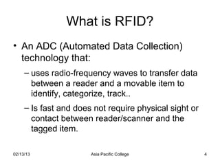 What is RFID?
• An ADC (Automated Data Collection)
  technology that:
     – uses radio-frequency waves to transfer data
       between a reader and a movable item to
       identify, categorize, track..
     – Is fast and does not require physical sight or
       contact between reader/scanner and the
       tagged item.

02/13/13               Asia Pacific College             4
 