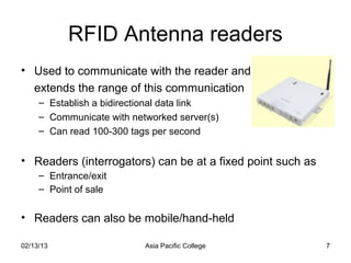RFID Antenna readers
• Used to communicate with the reader and
  extends the range of this communication
     – Establish a bidirectional data link
     – Communicate with networked server(s)
     – Can read 100-300 tags per second


• Readers (interrogators) can be at a fixed point such as
     – Entrance/exit
     – Point of sale


• Readers can also be mobile/hand-held

02/13/13                   Asia Pacific College             7
 