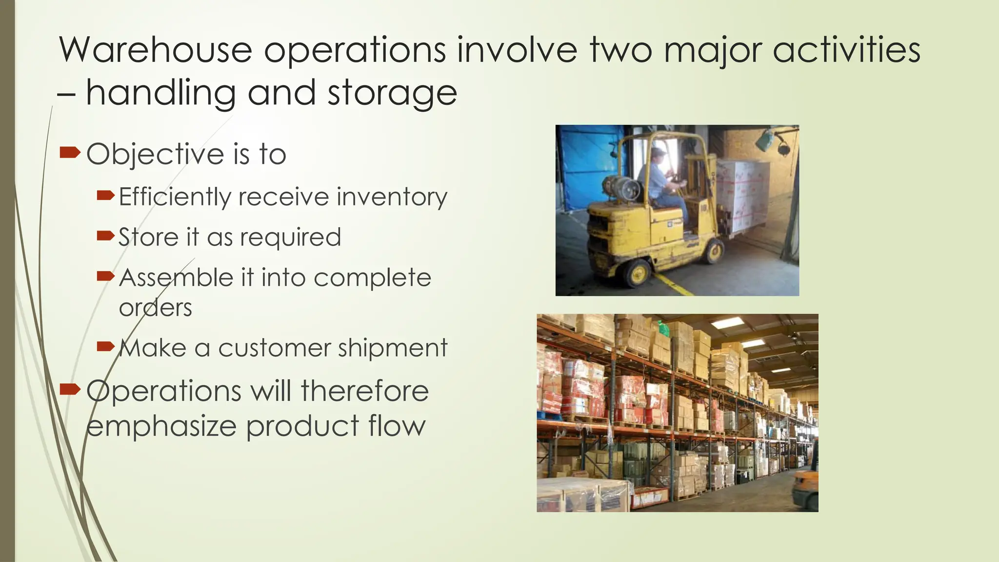 Warehouse operations involve two major activities
– handling and storage
Objective is to
Efficiently receive inventory
Store it as required
Assemble it into complete
orders
Make a customer shipment
Operations will therefore
emphasize product flow
 