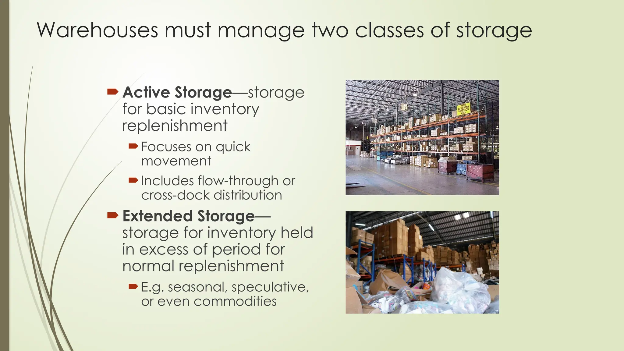 Warehouses must manage two classes of storage
 Active Storage—storage
for basic inventory
replenishment
Focuses on quick
movement
Includes flow-through or
cross-dock distribution
 Extended Storage—
storage for inventory held
in excess of period for
normal replenishment
E.g. seasonal, speculative,
or even commodities
 