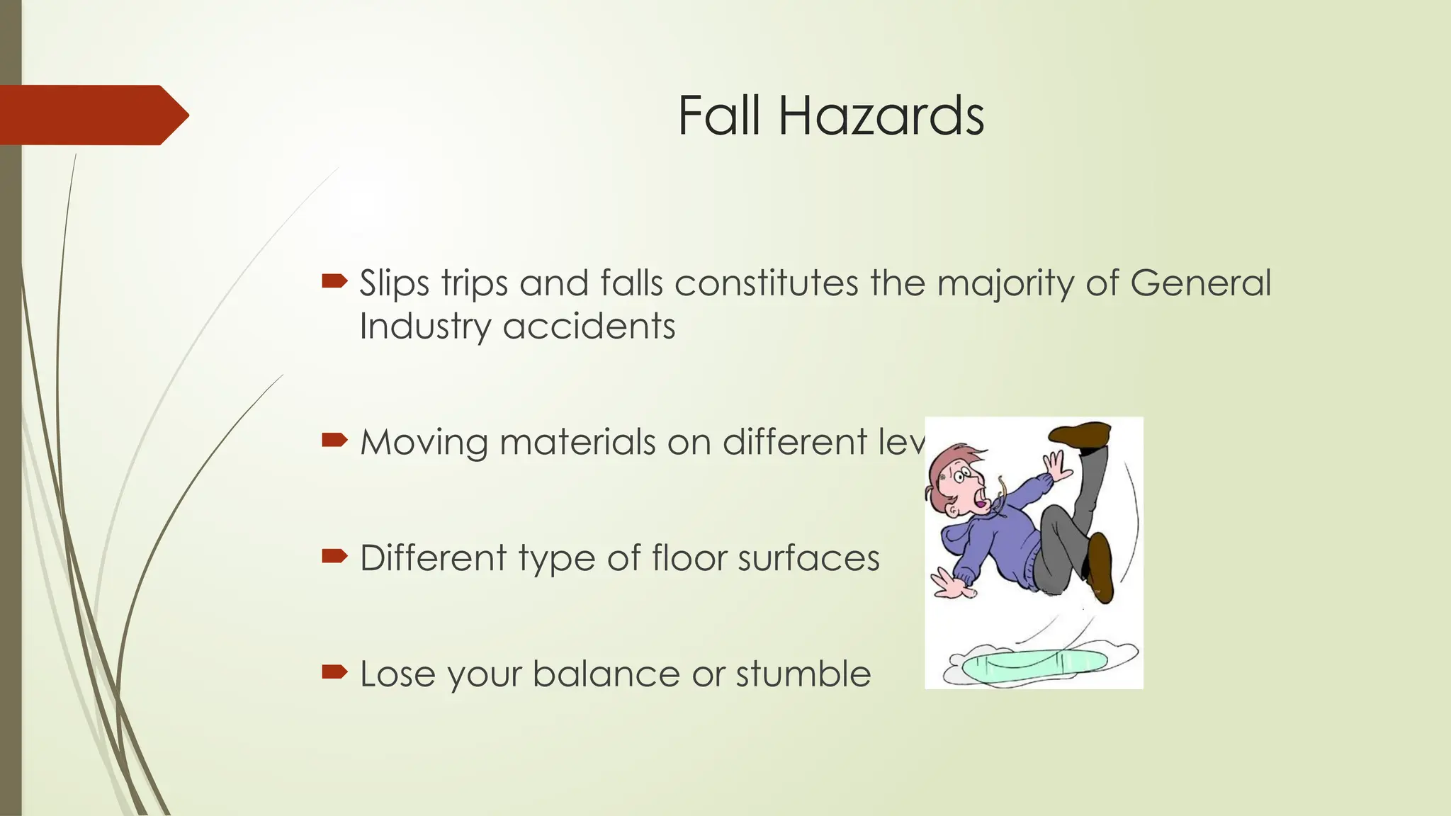 Fall Hazards
 Slips trips and falls constitutes the majority of General
Industry accidents
 Moving materials on different levels
 Different type of floor surfaces
 Lose your balance or stumble
 