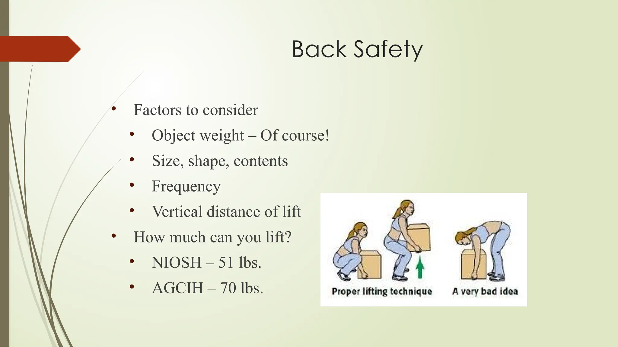 Back Safety
• Factors to consider
• Object weight – Of course!
• Size, shape, contents
• Frequency
• Vertical distance of lift
• How much can you lift?
• NIOSH – 51 lbs.
• AGCIH – 70 lbs.
 