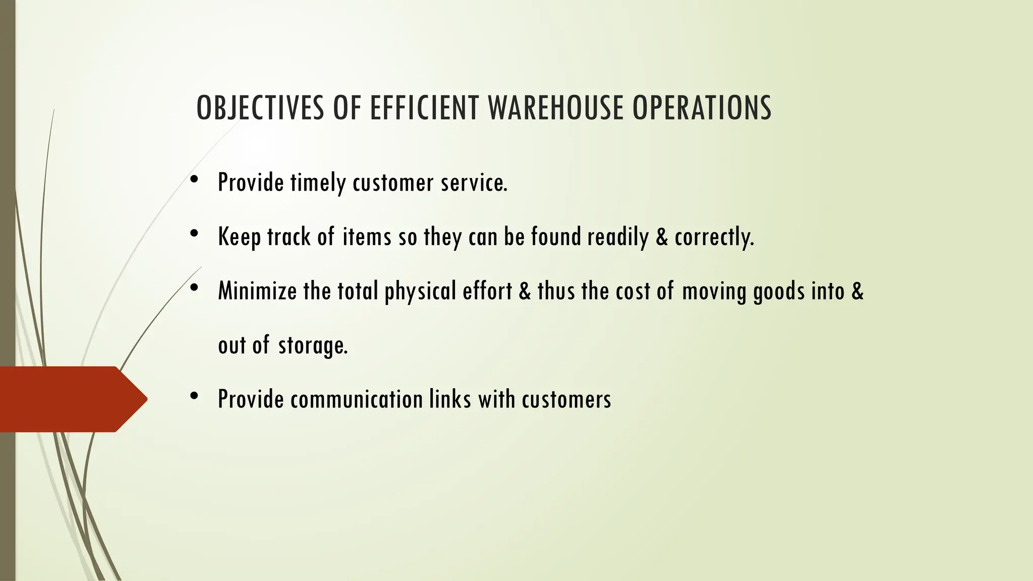OBJECTIVES OF EFFICIENT WAREHOUSE OPERATIONS
• Provide timely customer service.
• Keep track of items so they can be found readily & correctly.
• Minimize the total physical effort & thus the cost of moving goods into &
out of storage.
• Provide communication links with customers
 