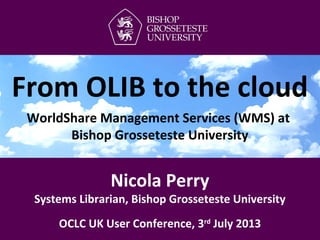 Nicola Perry
Systems Librarian, Bishop Grosseteste University
OCLC UK User Conference, 3rd
July 2013
From OLIB to the cloud
WorldShare Management Services (WMS) at
Bishop Grosseteste University
 