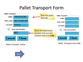 Pallet Transport Form 
Pallet Transport Form Idle 
Pallet Transport Active 
Scan the pallet 
Barcode 
Go to the destination 
location and scan the 
location here it is C120 
Next 
 
