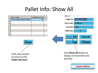 Pallet Info: Show All 
Click close button 
to return to the 
Pallet Info form 
Click Show All button to 
display on hand Item and 
quantity 
Inquiry Menu 
 