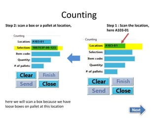 Counting 
Step 1 : Scan the location, 
here A103-01 
Step 2: scan a box or a pallet at location, 
here we will scan a box because we have 
loose boxes on pallet at this location 
Next 
 