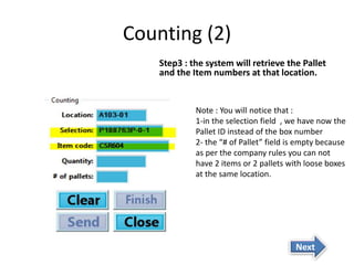 Counting (2) 
Step3 : the system will retrieve the Pallet 
and the Item numbers at that location. 
Note : You will notice that : 
1-in the selection field , we have now the 
Pallet ID instead of the box number 
2- the “# of Pallet” field is empty because 
as per the company rules you can not 
have 2 items or 2 pallets with loose boxes 
at the same location. 
Next 
 