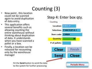 Counting (3) 
Step 4: Enter box qty. 
• Now point , this location 
could not be scanned 
again to avoid duplication 
of data entry. 
• This application offers 
several benefits such as 
allowing counting the 
entire warehouse without 
thinking about duplication 
of data. It understands 
when you have scanned a 
pallet or a box. 
• Finally, a location can be 
released for recounting 
only by the warehouse 
manager 
hit the Send button to send the data 
to the system for further processing 
Periodic Menu 
 