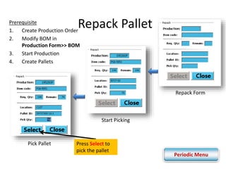 Repack Pallet 
Prerequisite 
1. Create Production Order 
2. Modify BOM in 
Production Form>> BOM 
3. Start Production 
4. Create Pallets 
Repack Form 
Start Picking 
Pick Pallet Press Select to 
pick the pallet 
Periodic Menu 
 