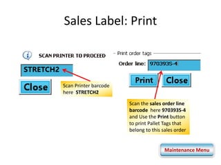 Sales Label: Print 
STRETCH2 
Scan the sales order line 
barcode here 970393S-4 
and Use the Print button 
to print Pallet Tags that 
belong to this sales order 
Scan Printer barcode 
here STRETCH2 
Maintenance Menu 
 
