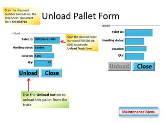 Unload Pallet Form 
Scan the shipment 
number barcode on the 
Ship Sheet document 
Here SHI-034710 
Scan the desired Pallet 
Barcode(970350S-01- 
005) to activate 
Unload Truck form 
Use the Unload button to 
unload this pallet from the 
truck 
Maintenance Menu 
 