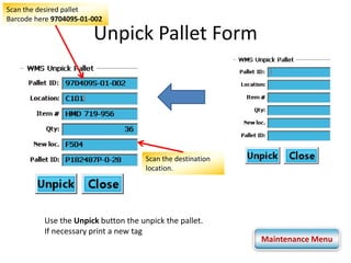 Scan the desired pallet 
Barcode here 970409S-01-002 
Unpick Pallet Form 
Scan the destination 
location. 
Use the Unpick button the unpick the pallet. 
If necessary print a new tag 
Maintenance Menu 
 